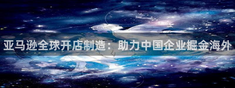 彩神购彩-购彩大厅入口计划群：亚马逊全球开店制造：助力中国企