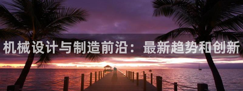 彩神8是正规平台吗知乎：机械设计与制造前沿：最新趋势和创新