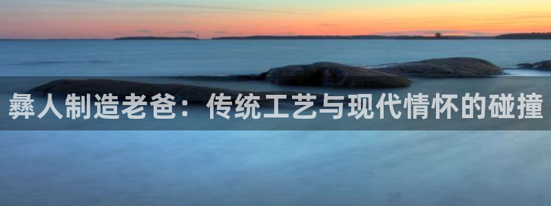 彩神Vll：彝人制造老爸：传统工艺与现代情怀的碰撞