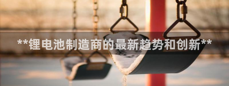 彩神iv能赚钱吗：**锂电池制造商的最新趋势和创新**